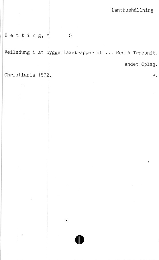  ﻿Lanthushållning
Hetting, M	G
Veiledung i at bygge Laxetrapper af ... Med A Traesnit
Andet Oplag
Christiania 1872.
8